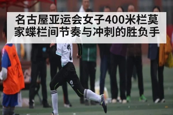 名古屋亚运会女子400米栏莫家蝶栏间节奏与冲刺的胜负手